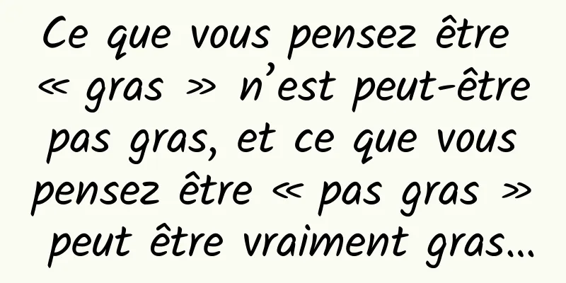 Ce que vous pensez être « gras » n’est peut-être pas gras, et ce que vous pensez être « pas gras » peut être vraiment gras…