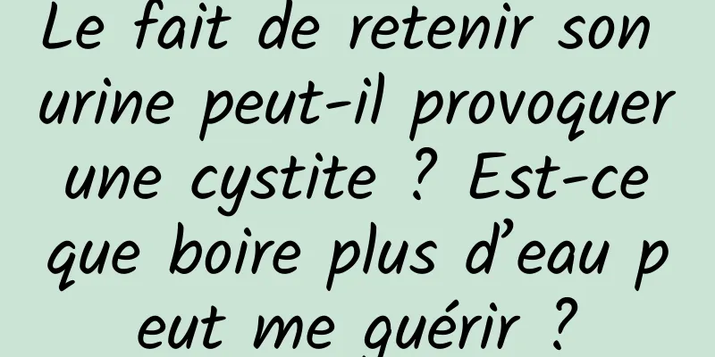 Le fait de retenir son urine peut-il provoquer une cystite ? Est-ce que boire plus d’eau peut me guérir ?