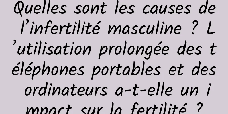 Quelles sont les causes de l’infertilité masculine ? L’utilisation prolongée des téléphones portables et des ordinateurs a-t-elle un impact sur la fertilité ?