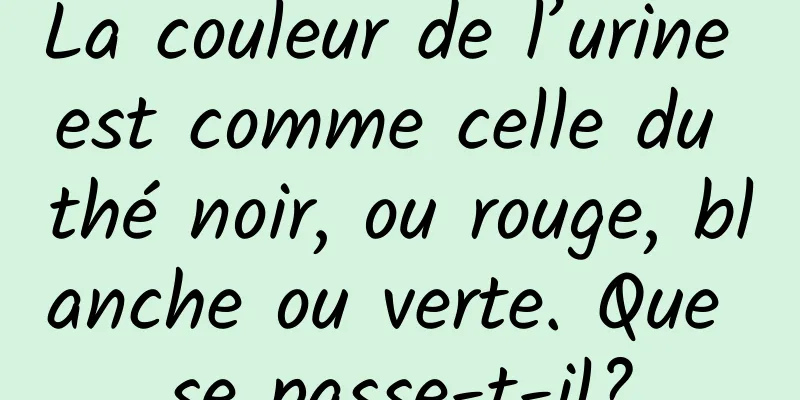 La couleur de l’urine est comme celle du thé noir, ou rouge, blanche ou verte. Que se passe-t-il?