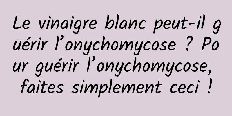 Le vinaigre blanc peut-il guérir l’onychomycose ? Pour guérir l’onychomycose, faites simplement ceci !