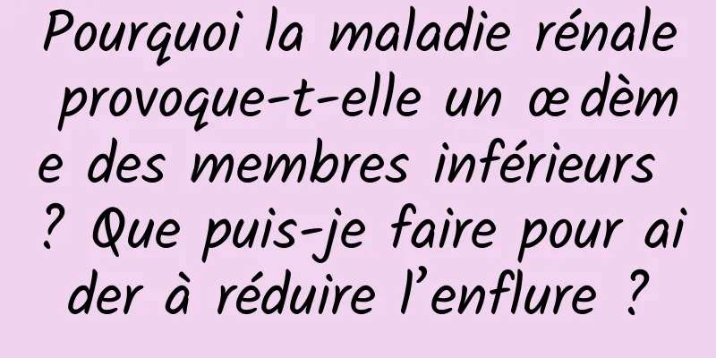 Pourquoi la maladie rénale provoque-t-elle un œdème des membres inférieurs ? Que puis-je faire pour aider à réduire l’enflure ?