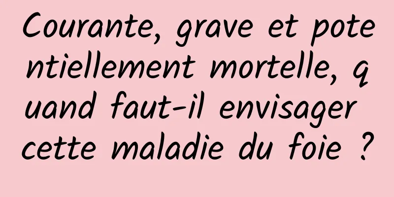 Courante, grave et potentiellement mortelle, quand faut-il envisager cette maladie du foie ?