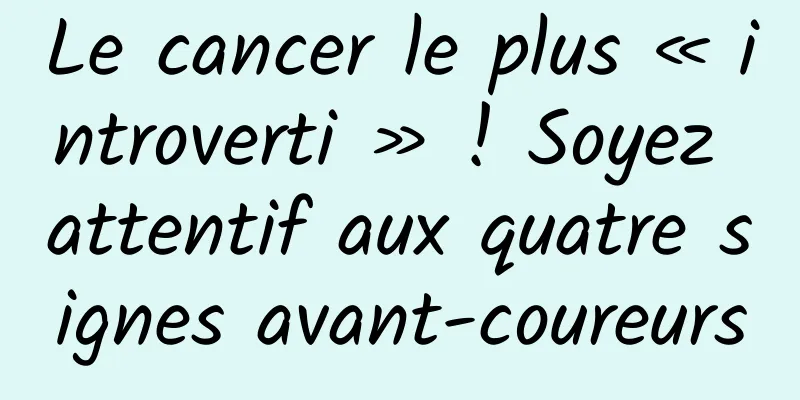 Le cancer le plus « introverti » ! Soyez attentif aux quatre signes avant-coureurs