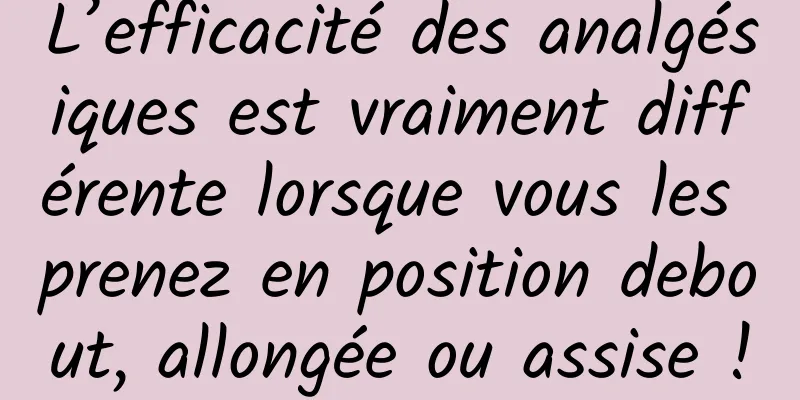 L’efficacité des analgésiques est vraiment différente lorsque vous les prenez en position debout, allongée ou assise !