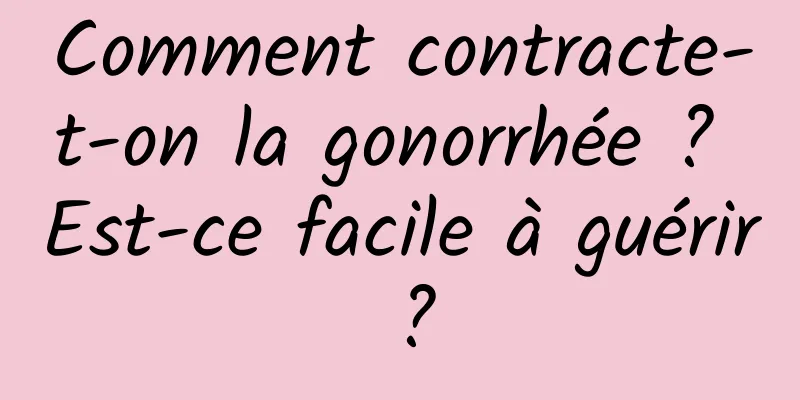 Comment contracte-t-on la gonorrhée ? Est-ce facile à guérir ?
