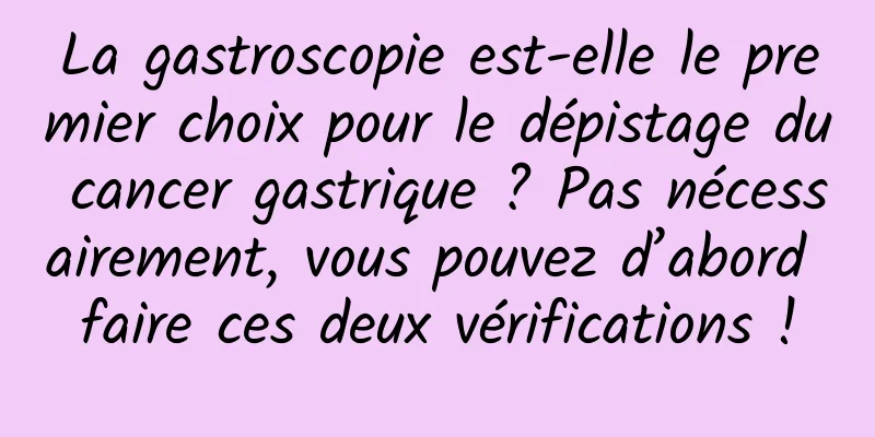 La gastroscopie est-elle le premier choix pour le dépistage du cancer gastrique ? Pas nécessairement, vous pouvez d’abord faire ces deux vérifications !