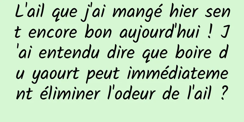 L'ail que j'ai mangé hier sent encore bon aujourd'hui ! J'ai entendu dire que boire du yaourt peut immédiatement éliminer l'odeur de l'ail ?