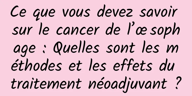 Ce que vous devez savoir sur le cancer de l’œsophage : Quelles sont les méthodes et les effets du traitement néoadjuvant ?