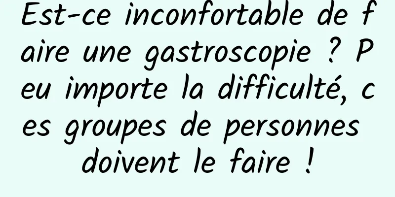 Est-ce inconfortable de faire une gastroscopie ? Peu importe la difficulté, ces groupes de personnes doivent le faire !
