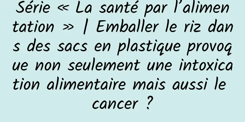 Série « La santé par l’alimentation » | Emballer le riz dans des sacs en plastique provoque non seulement une intoxication alimentaire mais aussi le cancer ?