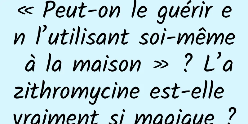 « Peut-on le guérir en l’utilisant soi-même à la maison » ? L’azithromycine est-elle vraiment si magique ?