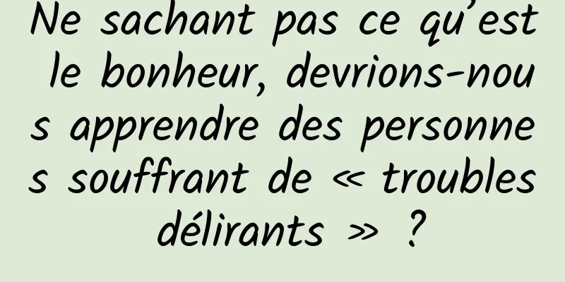 Ne sachant pas ce qu’est le bonheur, devrions-nous apprendre des personnes souffrant de « troubles délirants » ?