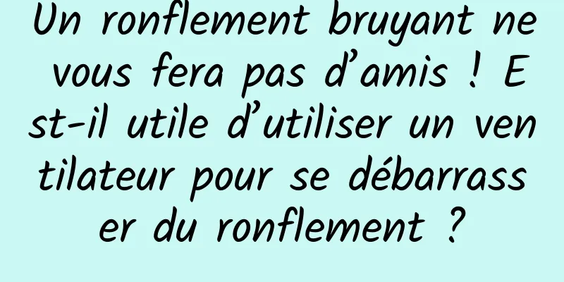 Un ronflement bruyant ne vous fera pas d’amis ! Est-il utile d’utiliser un ventilateur pour se débarrasser du ronflement ?