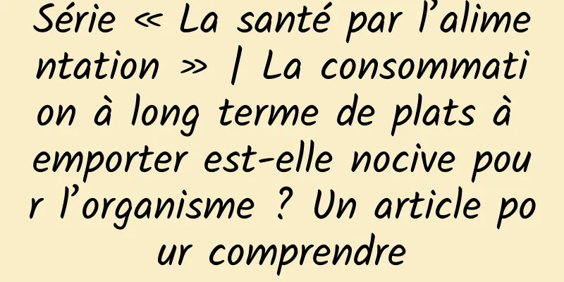 Série « La santé par l’alimentation » | La consommation à long terme de plats à emporter est-elle nocive pour l’organisme ? Un article pour comprendre