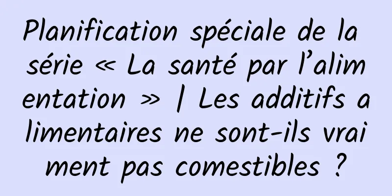 Planification spéciale de la série « La santé par l’alimentation » | Les additifs alimentaires ne sont-ils vraiment pas comestibles ?