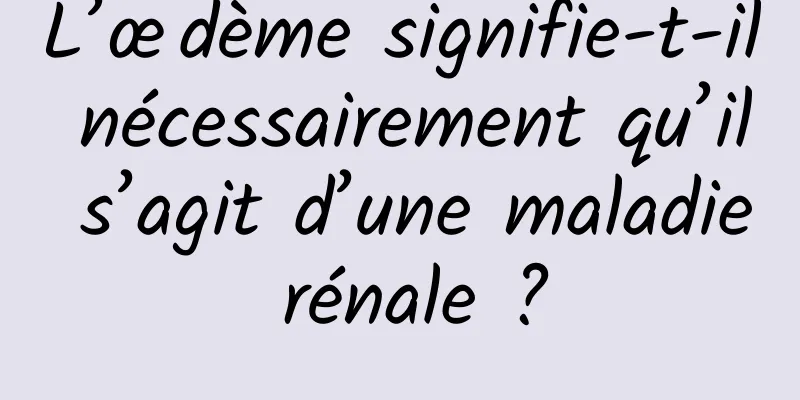 L’œdème signifie-t-il nécessairement qu’il s’agit d’une maladie rénale ?