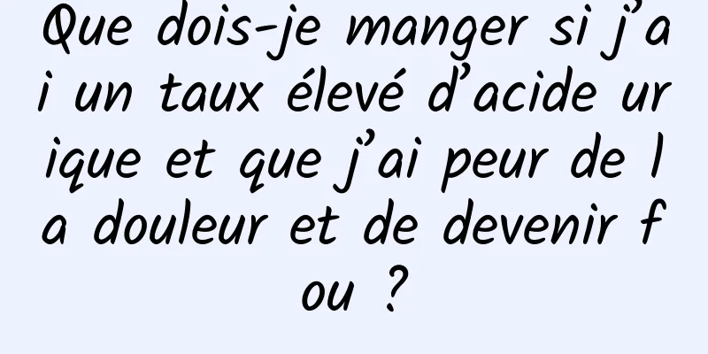 Que dois-je manger si j’ai un taux élevé d’acide urique et que j’ai peur de la douleur et de devenir fou ?