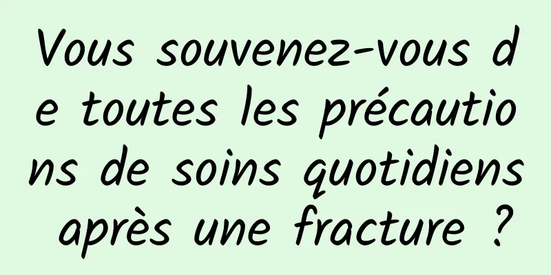 Vous souvenez-vous de toutes les précautions de soins quotidiens après une fracture ?