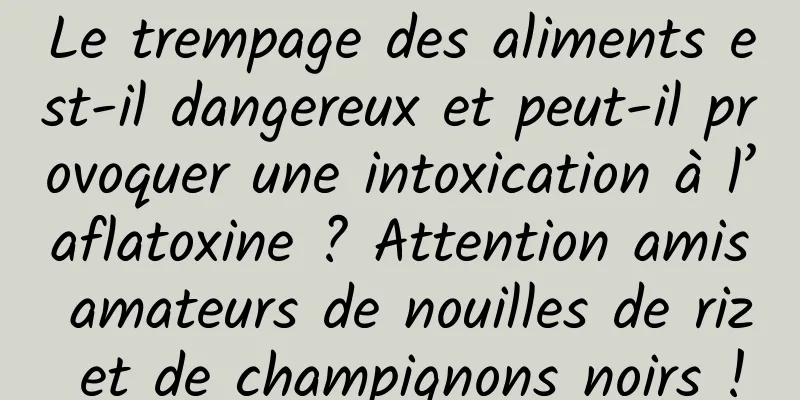Le trempage des aliments est-il dangereux et peut-il provoquer une intoxication à l’aflatoxine ? Attention amis amateurs de nouilles de riz et de champignons noirs !