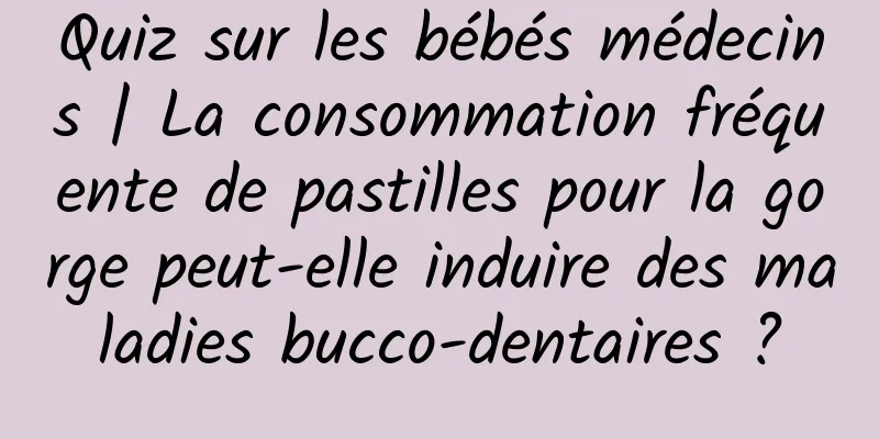 Quiz sur les bébés médecins | La consommation fréquente de pastilles pour la gorge peut-elle induire des maladies bucco-dentaires ?