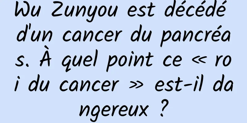 Wu Zunyou est décédé d'un cancer du pancréas. À quel point ce « roi du cancer » est-il dangereux ?
