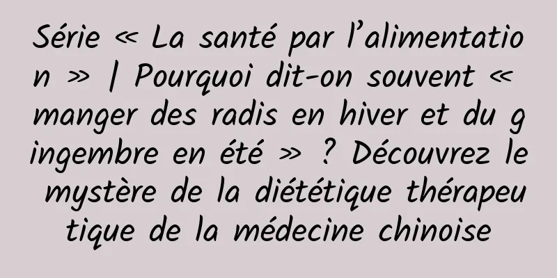 Série « La santé par l’alimentation » | Pourquoi dit-on souvent « manger des radis en hiver et du gingembre en été » ? Découvrez le mystère de la diététique thérapeutique de la médecine chinoise