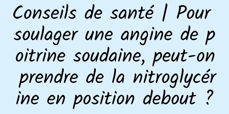 Conseils de santé | Pour soulager une angine de poitrine soudaine, peut-on prendre de la nitroglycérine en position debout ?