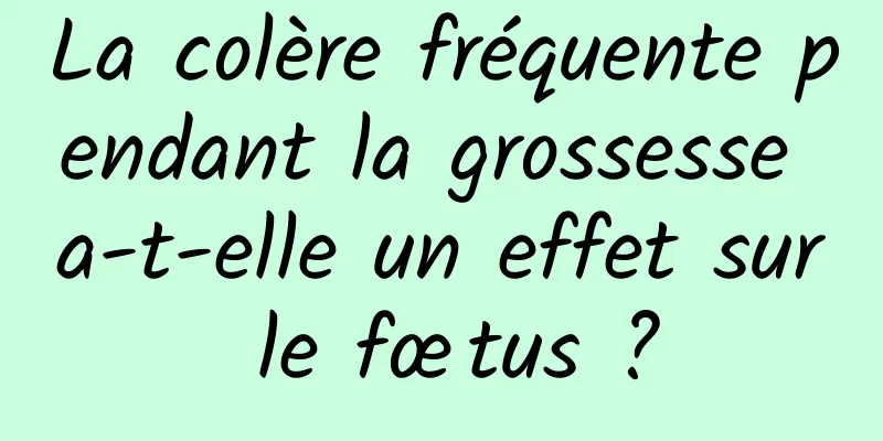 La colère fréquente pendant la grossesse a-t-elle un effet sur le fœtus ?