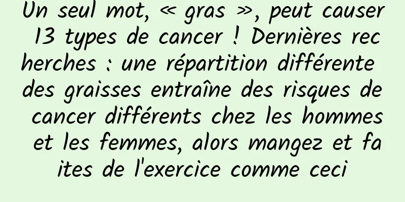 Un seul mot, « gras », peut causer 13 types de cancer ! Dernières recherches : une répartition différente des graisses entraîne des risques de cancer différents chez les hommes et les femmes, alors mangez et faites de l'exercice comme ceci