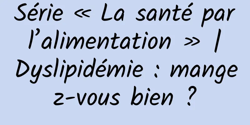 Série « La santé par l’alimentation » | Dyslipidémie : mangez-vous bien ?