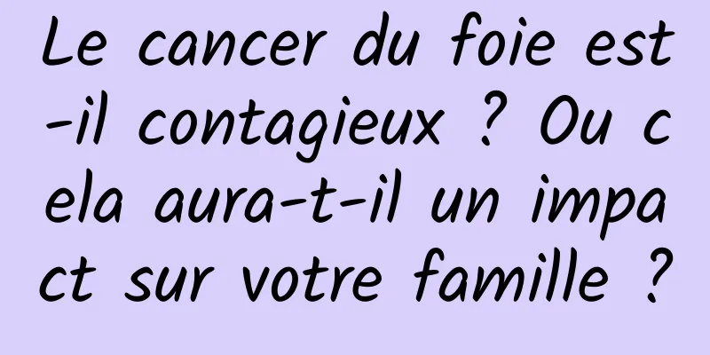 Le cancer du foie est-il contagieux ? Ou cela aura-t-il un impact sur votre famille ?
