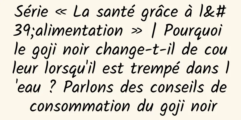 Série « La santé grâce à l'alimentation » | Pourquoi le goji noir change-t-il de couleur lorsqu'il est trempé dans l'eau ? Parlons des conseils de consommation du goji noir
