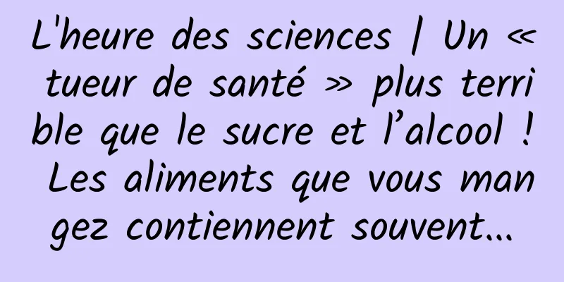 L'heure des sciences | Un « tueur de santé » plus terrible que le sucre et l’alcool ! Les aliments que vous mangez contiennent souvent...