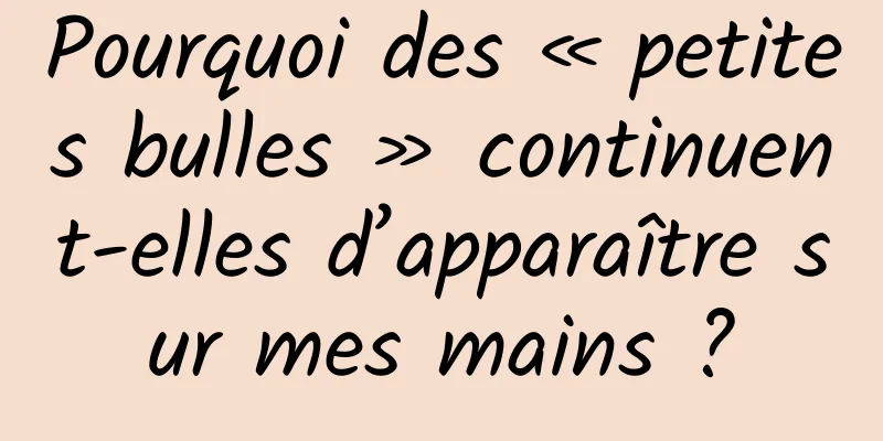 Pourquoi des « petites bulles » continuent-elles d’apparaître sur mes mains ?