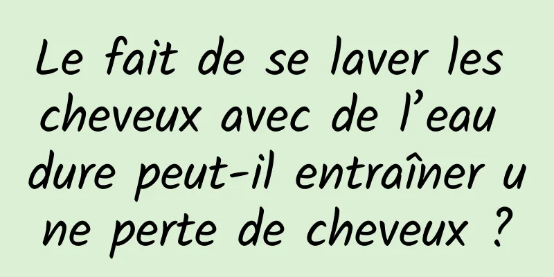 Le fait de se laver les cheveux avec de l’eau dure peut-il entraîner une perte de cheveux ?