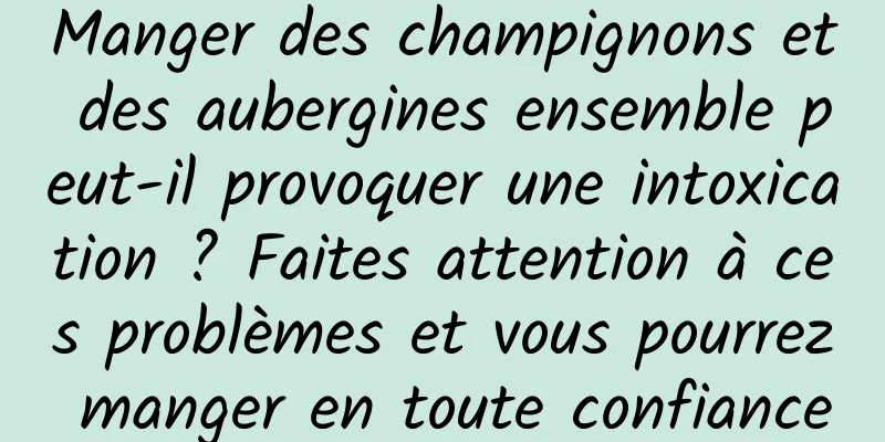 Manger des champignons et des aubergines ensemble peut-il provoquer une intoxication ? Faites attention à ces problèmes et vous pourrez manger en toute confiance
