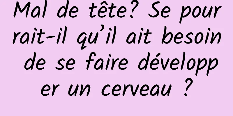 Mal de tête? Se pourrait-il qu’il ait besoin de se faire développer un cerveau ?