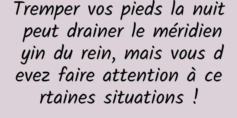 Tremper vos pieds la nuit peut drainer le méridien yin du rein, mais vous devez faire attention à certaines situations !
