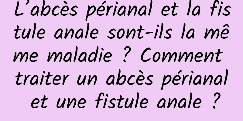 L’abcès périanal et la fistule anale sont-ils la même maladie ? Comment traiter un abcès périanal et une fistule anale ?