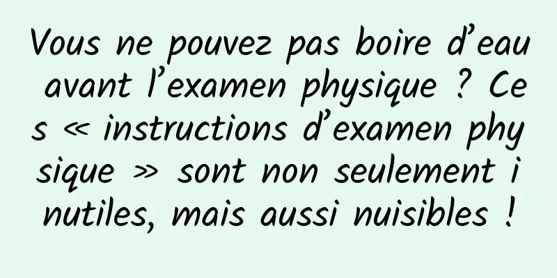 Vous ne pouvez pas boire d’eau avant l’examen physique ? Ces « instructions d’examen physique » sont non seulement inutiles, mais aussi nuisibles !