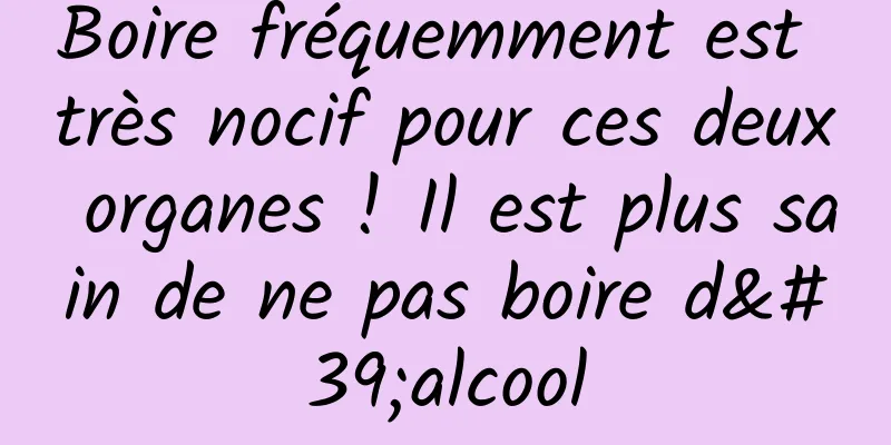 Boire fréquemment est très nocif pour ces deux organes ! Il est plus sain de ne pas boire d'alcool