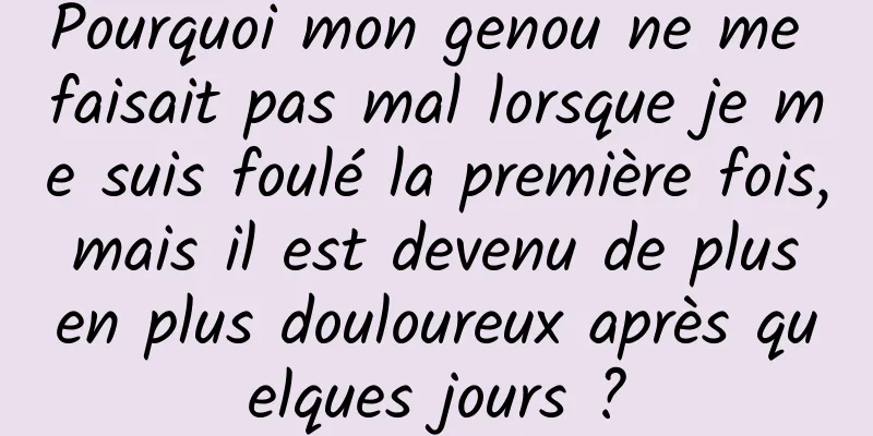 Pourquoi mon genou ne me faisait pas mal lorsque je me suis foulé la première fois, mais il est devenu de plus en plus douloureux après quelques jours ?