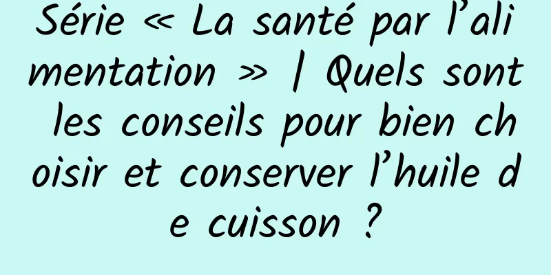 Série « La santé par l’alimentation » | Quels sont les conseils pour bien choisir et conserver l’huile de cuisson ?