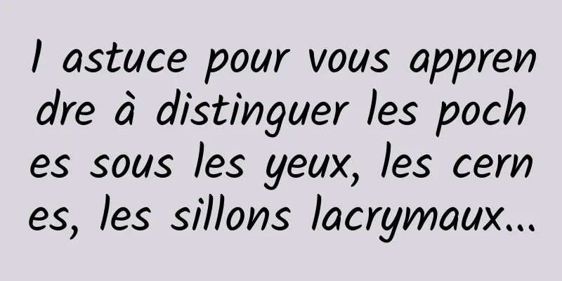 1 astuce pour vous apprendre à distinguer les poches sous les yeux, les cernes, les sillons lacrymaux...