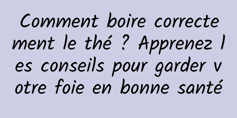 Comment boire correctement le thé ? Apprenez les conseils pour garder votre foie en bonne santé