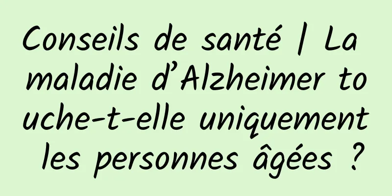 Conseils de santé | La maladie d’Alzheimer touche-t-elle uniquement les personnes âgées ?