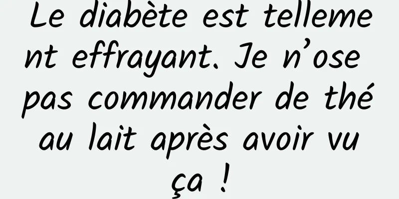 Le diabète est tellement effrayant. Je n’ose pas commander de thé au lait après avoir vu ça !