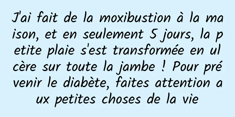 J'ai fait de la moxibustion à la maison, et en seulement 5 jours, la petite plaie s'est transformée en ulcère sur toute la jambe ! Pour prévenir le diabète, faites attention aux petites choses de la vie