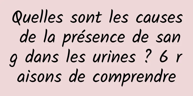 Quelles sont les causes de la présence de sang dans les urines ? 6 raisons de comprendre